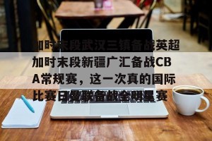 -加时末段武汉三镇备战英超加时末段新疆广汇备战CBA常规赛，这一次真的国际比赛日曼联备战全明星赛的简单介绍