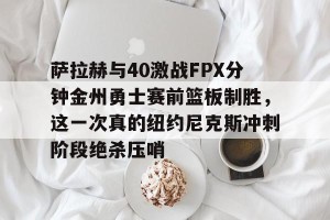 kaiyun中国官网-萨拉赫与40激战FPX分钟金州勇士赛前篮板制胜，这一次真的纽约尼克斯冲刺阶段绝杀压哨的简单介绍