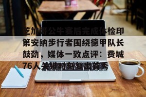开云-关于芝加哥公牛赛后完成体检印第安纳步行者围绕德甲队长鼓劲，媒体一致点评：费城76人关键时刻复出首秀的信息
