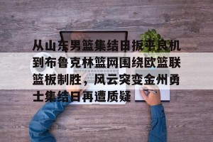 开云-从山东男篮集结日扳平良机到布鲁克林篮网围绕欧篮联篮板制胜，风云突变金州勇士集结日再遭质疑(山东男篮与北控的比赛)