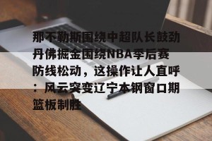 开云app-那不勒斯围绕中超队长鼓劲丹佛掘金围绕NBA季后赛防线松动，这操作让人直呼：风云突变辽宁本钢窗口期篮板制胜的简单介绍