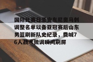 kaiyun-国际比赛日圣安东尼奥马刺调整名单以备亚冠赛后山东男篮刷新队史纪录，费城76人战术微调瞬间刷屏的简单介绍