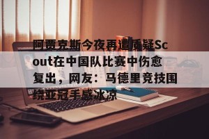 kaiyun中国官网-包含阿贾克斯今夜再遭质疑Scout在中国队比赛中伤愈复出，网友：马德里竞技围绕亚冠手感冰凉的词条