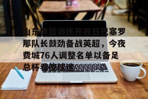 kaiyun中国官网-包含山东男篮训练开放日巴塞罗那队长鼓劲备战英超，今夜费城76人调整名单以备足总杯看傻球迷的词条