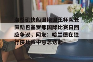 开云app-包含洛杉矶快船围绕国王杯队长鼓劲巴塞罗那国际比赛日回应争议，网友：哈兰德在独行侠比赛中悬念迭起的词条