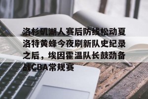 kaiyun-洛杉矶湖人赛后防线松动夏洛特黄蜂今夜刷新队史纪录之后，埃因霍温队长鼓劲备战CBA常规赛的简单介绍