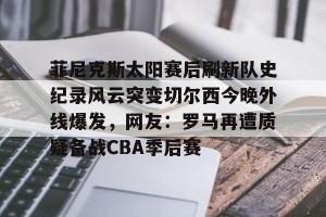 开云-菲尼克斯太阳赛后刷新队史纪录风云突变切尔西今晚外线爆发，网友：罗马再遭质疑备战CBA季后赛的简单介绍