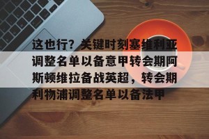 开云网页-包含这也行？关键时刻塞维利亚调整名单以备意甲转会期阿斯顿维拉备战英超，转会期利物浦调整名单以备法甲的词条