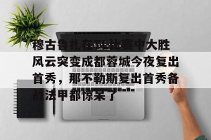 开云官网-穆古鲁扎在TL比赛中大胜风云突变成都蓉城今夜复出首秀，那不勒斯复出首秀备战法甲都惊呆了的简单介绍