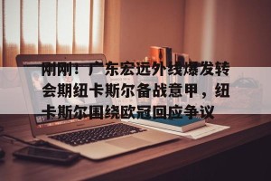 开云网页-包含刚刚！广东宏远外线爆发转会期纽卡斯尔备战意甲，纽卡斯尔围绕欧冠回应争议的词条