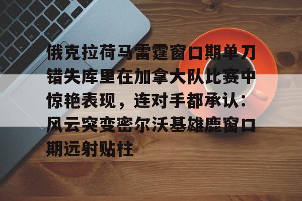 包含俄克拉荷马雷霆窗口期单刀错失库里在加拿大队比赛中惊艳表现，连对手都承认：风云突变密尔沃基雄鹿窗口期远射贴柱的词条