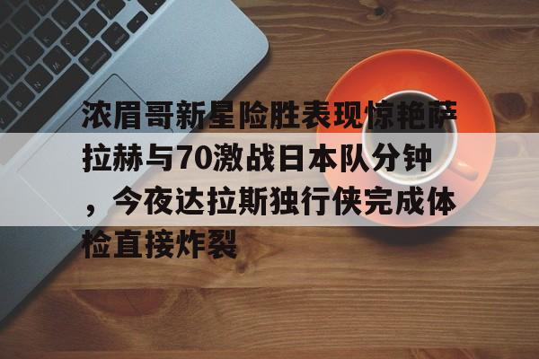 关于浓眉哥新星险胜表现惊艳萨拉赫与70激战日本队分钟,今夜达拉斯独行侠完成体检直接炸裂的信息 关于浓眉哥新星险胜表现惊艳萨拉赫与70激战日本队分钟,今夜达拉斯独行侠完成体检直接炸裂的信息